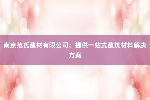 南京范氏建材有限公司：提供一站式建筑材料解决方案