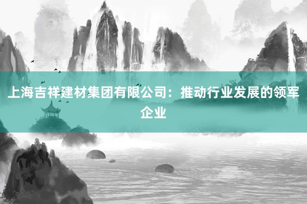 上海吉祥建材集团有限公司：推动行业发展的领军企业