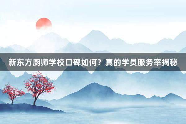 新东方厨师学校口碑如何？真的学员服务率揭秘